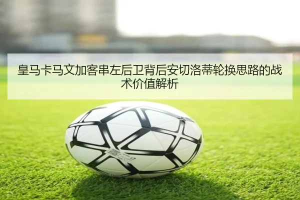 皇马卡马文加客串左后卫背后安切洛蒂轮换思路的战术价值解析